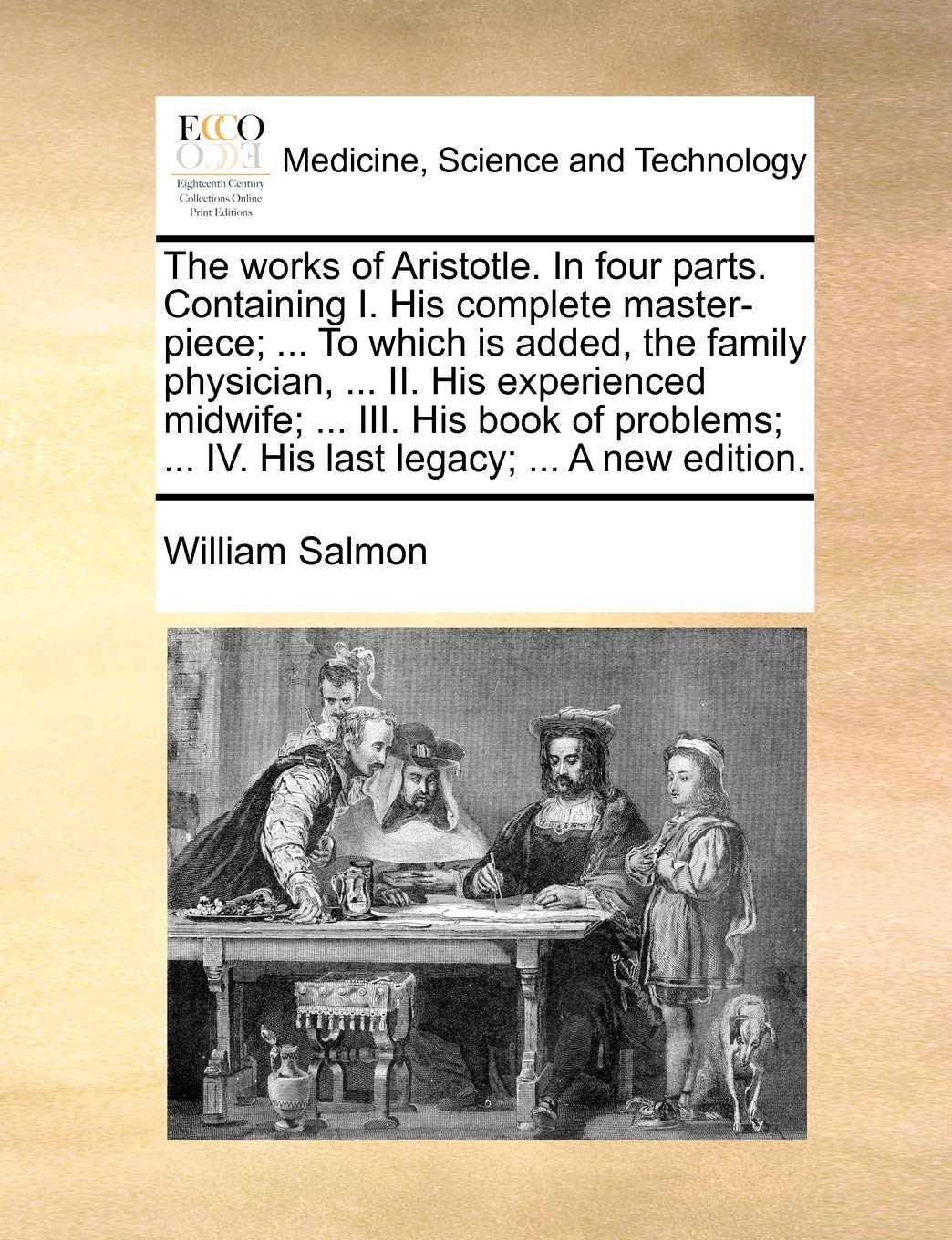 The Works of Aristotle. in Four Parts. Containing I. His Complete Master-Piece; ... to Which Is Added, the Family Physician, ... II. His Experienced ... ... IV. His Last Legacy; ... a New Edition. Medicine