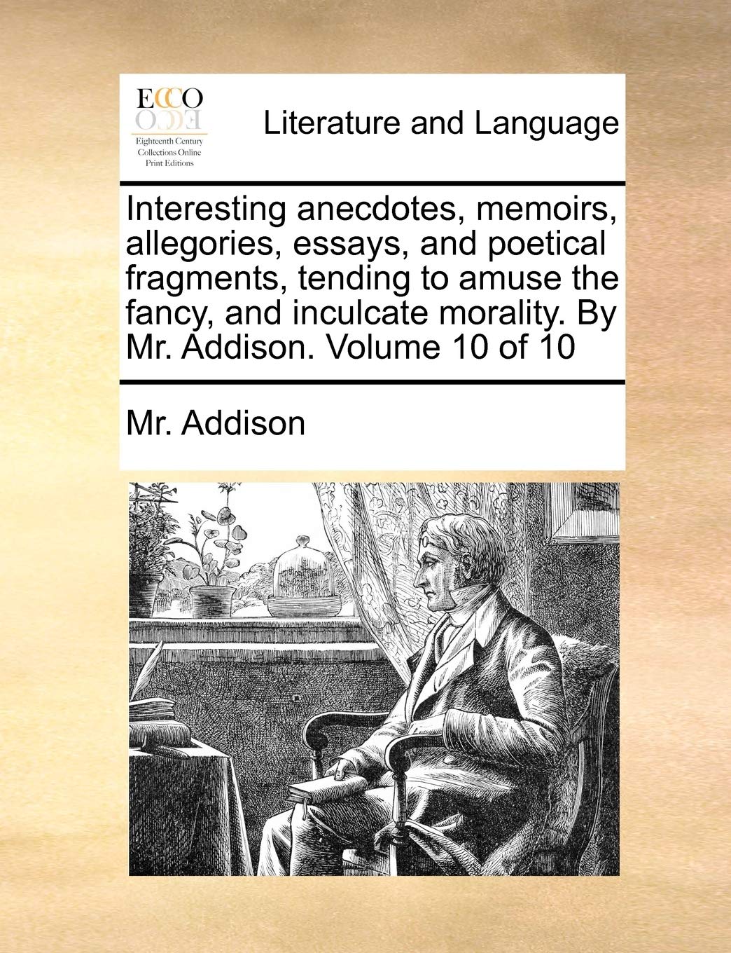 Interesting Anecdotes, Memoirs, Allegories, Essays, and Poetical Fragments, Tending to Amuse the Fancy, and Inculcate Morality. by Mr. Addison. Volume 10 of 10 Social Sciences