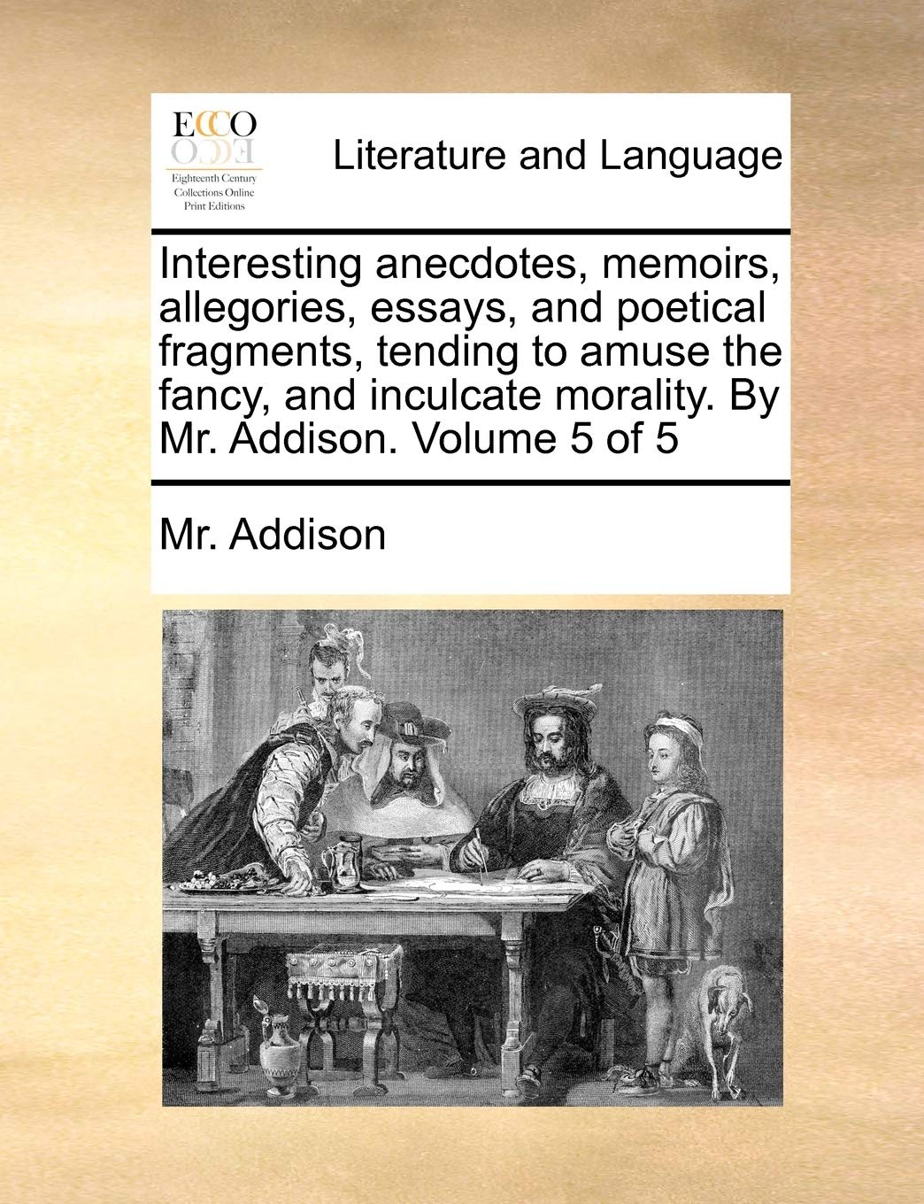 Interesting Anecdotes, Memoirs, Allegories, Essays, and Poetical Fragments, Tending to Amuse the Fancy, and Inculcate Morality. by Mr. Addison. Volume 5 of 5 Social Sciences