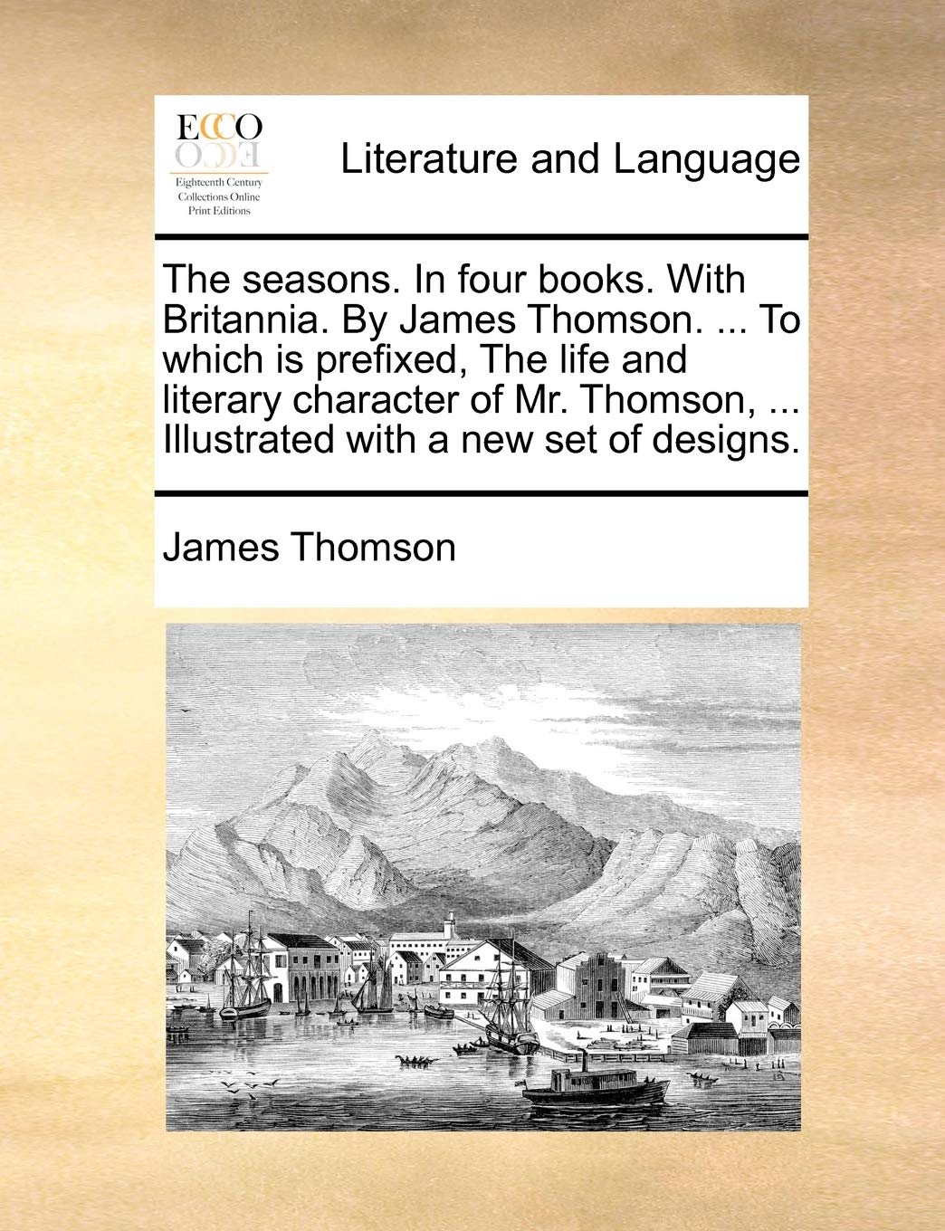 The Seasons. in Four Books. with Britannia. by James Thomson. ... to Which Is Prefixed, the Life and Literary Character of Mr. Thomson, ... Illustrated with a New Set of Designs. Social Sciences