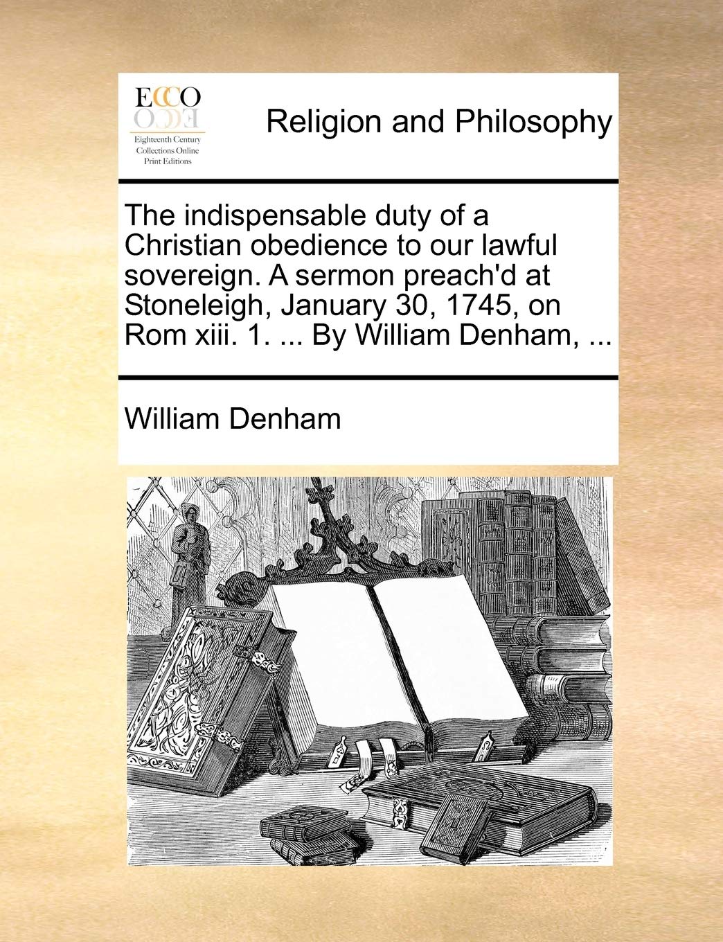 The Indispensable Duty of a Christian Obedience to Our Lawful Sovereign. a Sermon Preach'd at Stoneleigh, January 30, 1745, on ROM XIII. 1. ... by William Denham, ... Philosophy