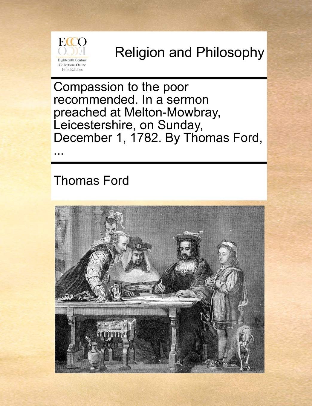 Compassion to the Poor Recommended. in a Sermon Preached at Melton-Mowbray, Leicestershire, on Sunday, December 1, 1782. by Thomas Ford, ... Philosophy