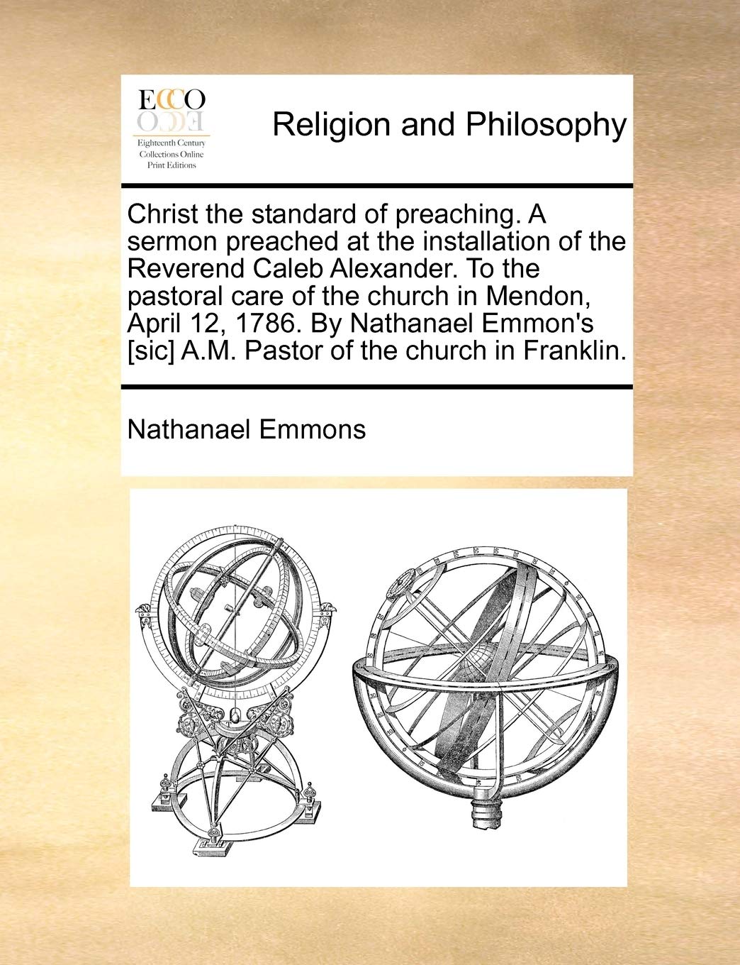Christ the Standard of Preaching. a Sermon Preached at the Installation of the Reverend Caleb Alexander. to the Pastoral Care of the Church in Mendon, ... A.M. Pastor of the Church in Franklin. Philosophy
