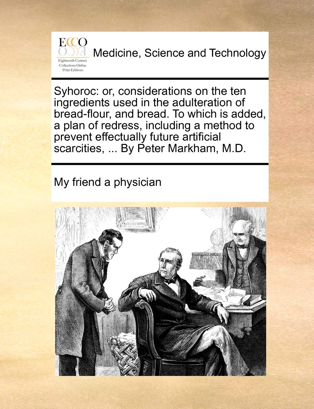 Syhoroc: or, considerations on the ten ingredients used in the adulteration of bread-flour, and bread. To which is added, a plan of redress, including ... scarcities, ... By Peter Markham, M.D. Medicine