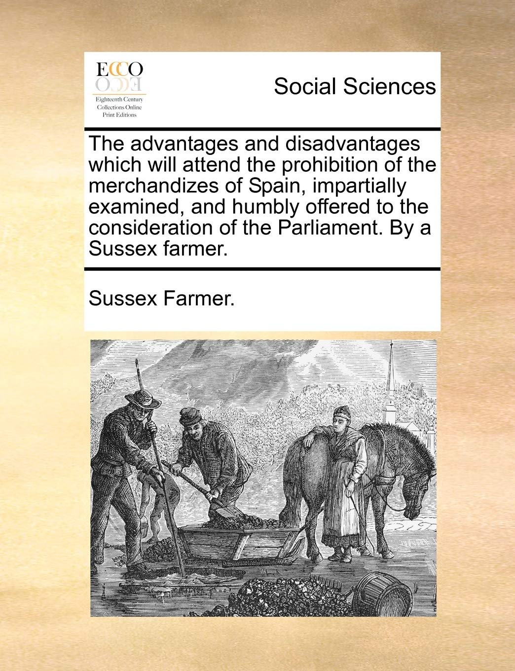 The Advantages and Disadvantages Which Will Attend the Prohibition of the Merchandizes of Spain, Impartially Examined, and Humbly Offered to the Consideration of the Parliament. by a Sussex Farmer. Books