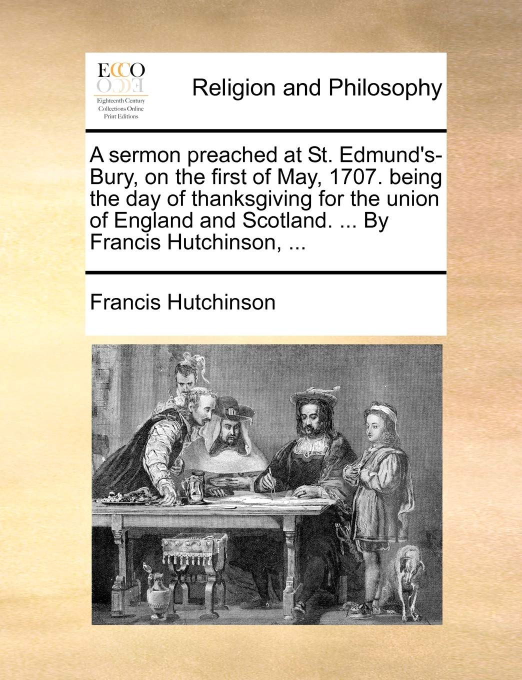 A Sermon Preached at St. Edmund's-Bury, on the First of May, 1707. Being the Day of Thanksgiving for the Union of England and Scotland. ... by Francis Hutchinson, ... Philosophy