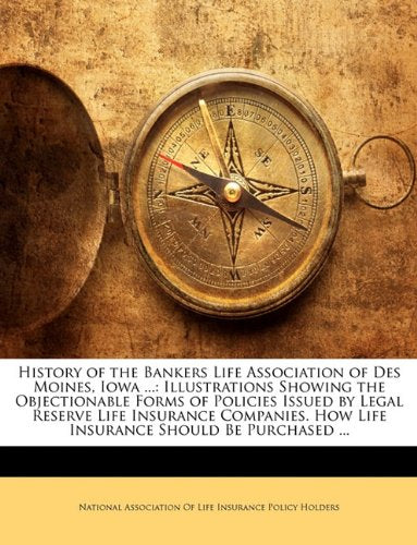 History of the Bankers Life Association of Des Moines, Iowa ...: Illustrations Showing the Objectionable Forms of Policies Issued by Legal Reserve Life Insurance Companies. How Life Insurance Should Be Purchased ... Business, Finance & Career