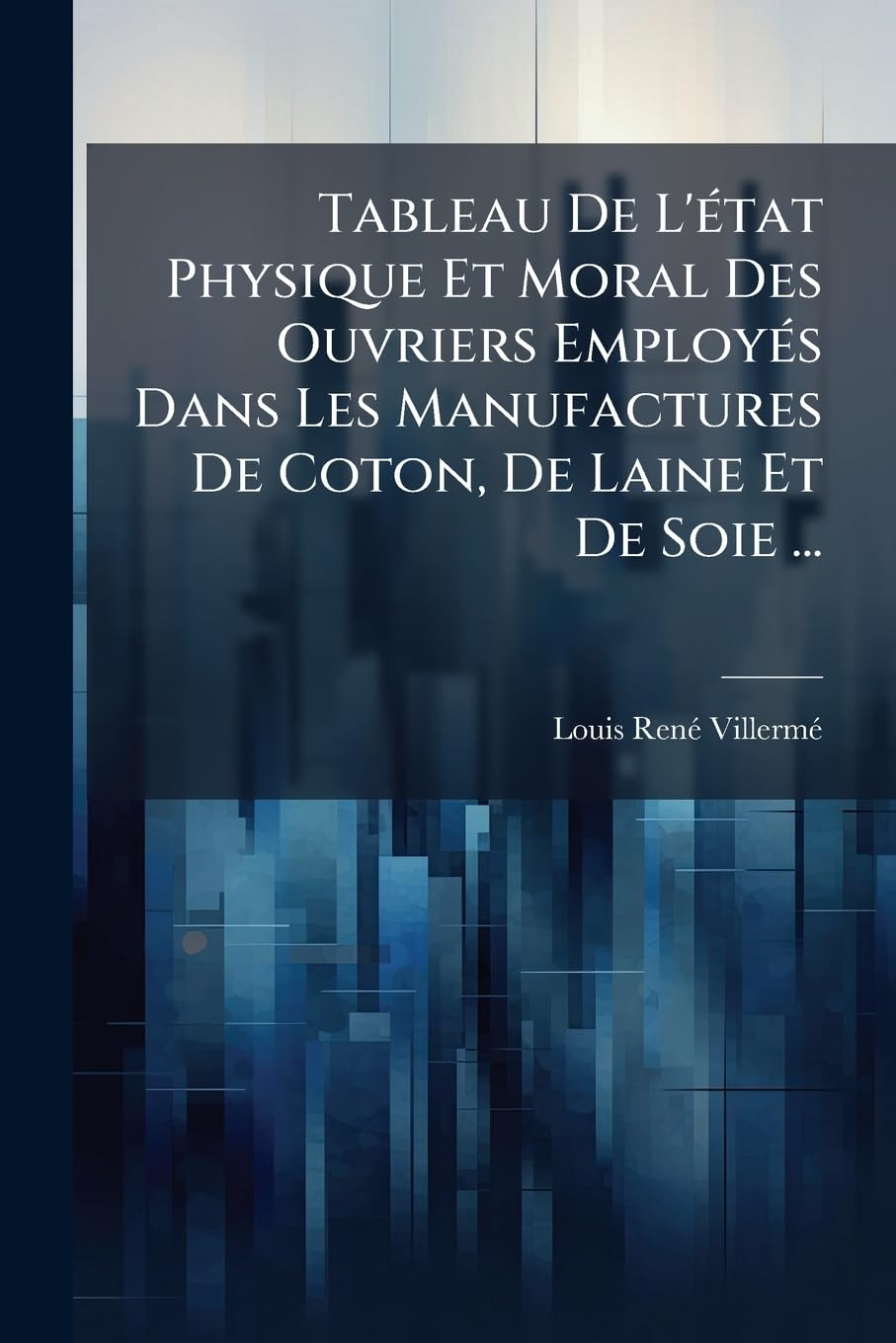Tableau de l'État Physique Et Moral Des Ouvriers Employés Dans Les Manufactures de Coton, de Laine Et de Soie ... book