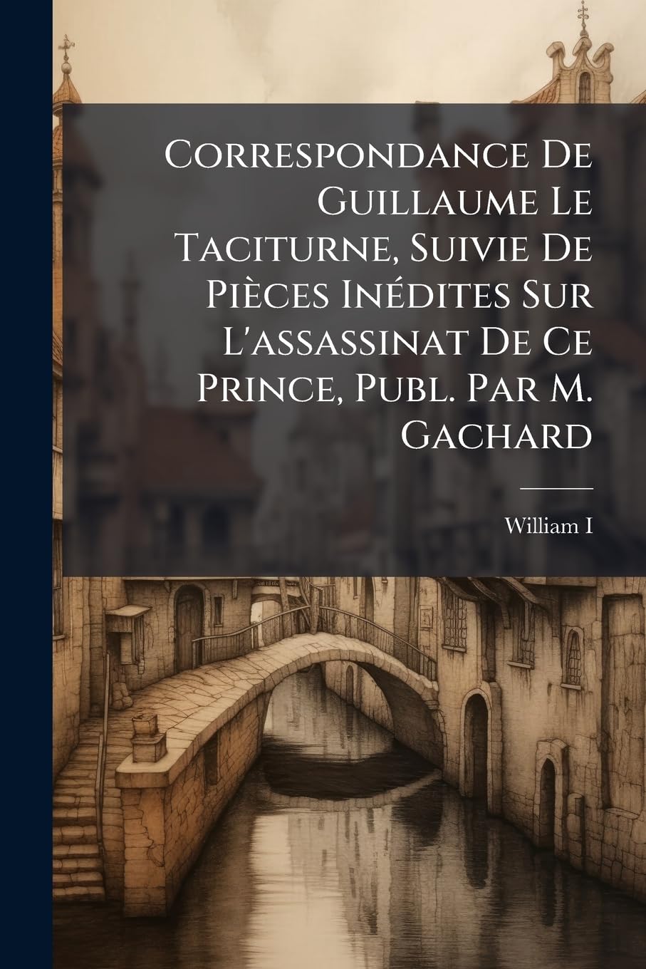 Correspondance De Guillaume Le Taciturne, Suivie De Pièces Inédites Sur L'assassinat De Ce Prince, Publ. Par M. Gachard book