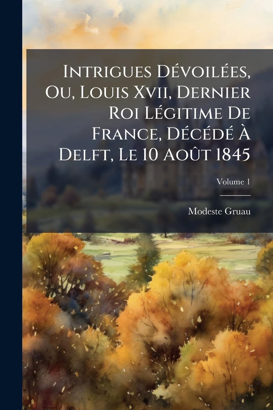 Intrigues Dévoilées, Ou, Louis Xvii, Dernier Roi Légitime De France, Décédé À Delft, Le 10 Août 1845; Volume 1 book