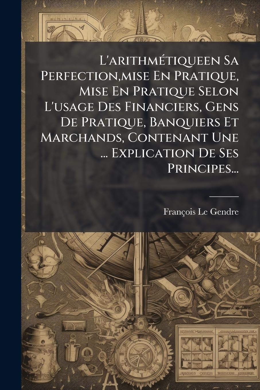 L'arithmétiqueen Sa Perfection, mise En Pratique, Mise En Pratique Selon L'usage Des Financiers, Gens De Pratique, Banquiers Et Marchands, Contenant ... Appliquée Àl'arpentage & ... book