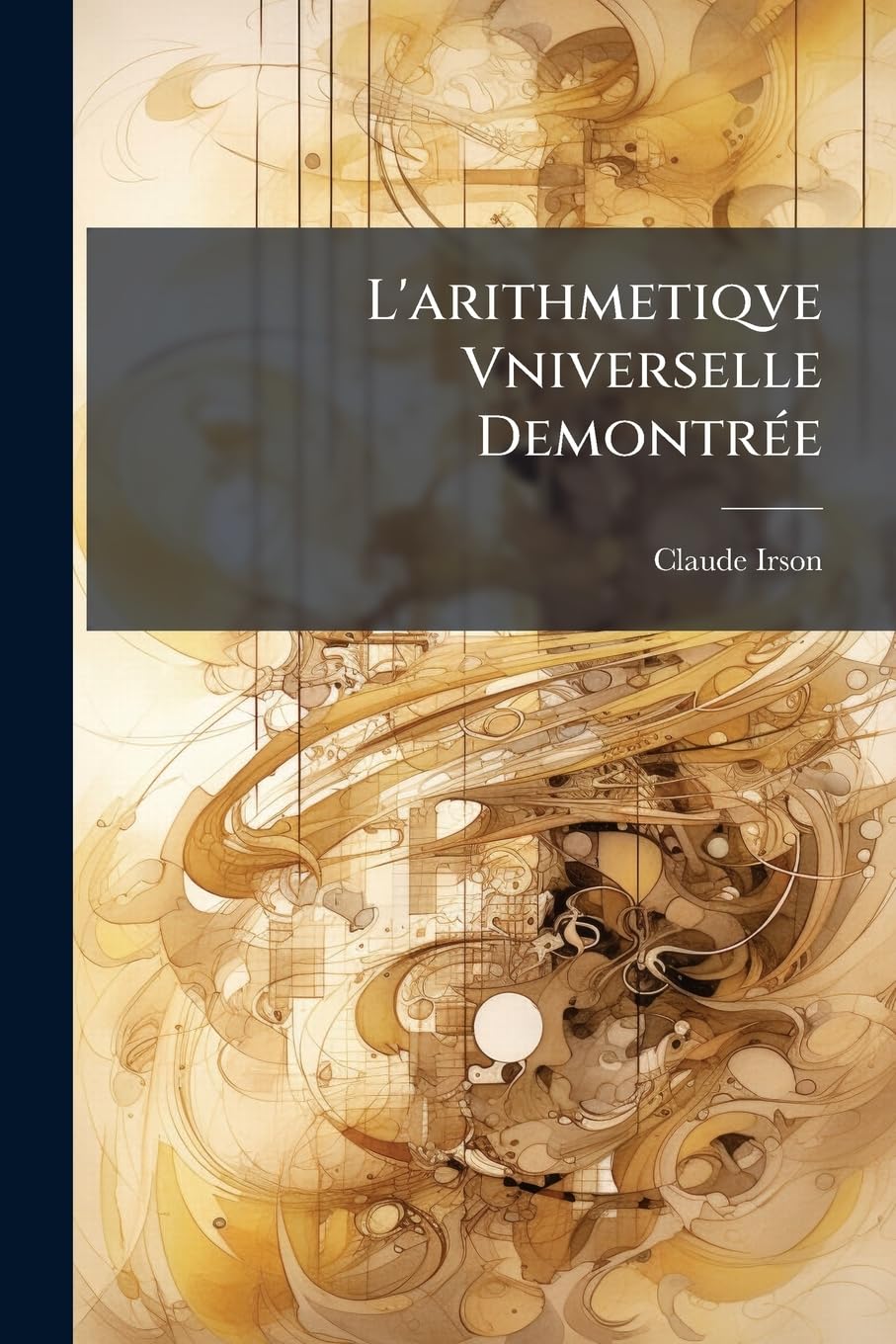 L'Arithmetiqve Vniverselle Demontrée: Contenant En Six Regles Principales Disposées Dans Un Ordre Naturel, Les Applicaions Convenables Aux Finances & ... À l'Art Militaire & À La Geometrie Pratique book