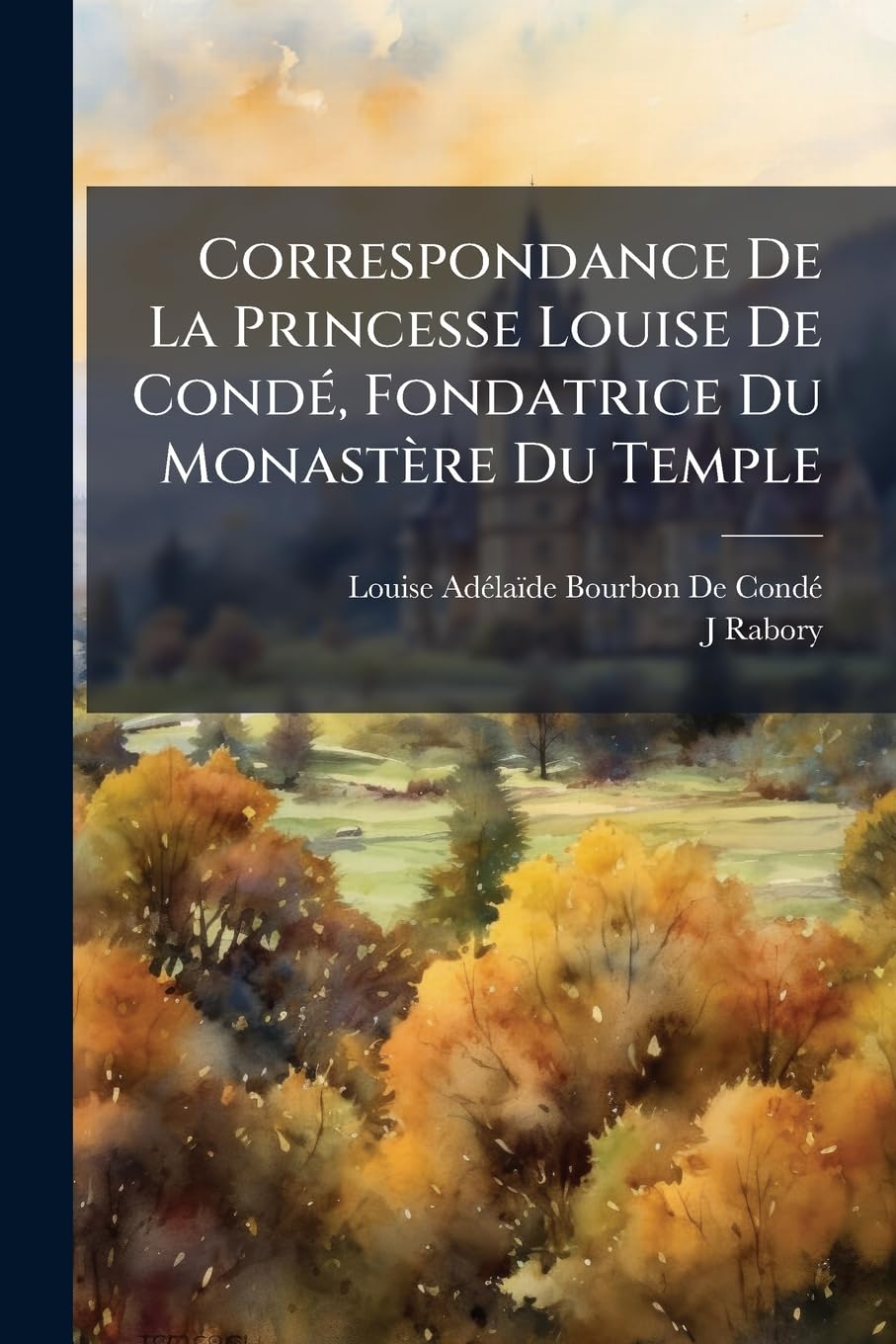 Correspondance de la Princesse Louise de Condé, Fondatrice Du Monastère Du Temple: Lettres Écrites Pendant l'Émigration À Sa Famille Et À Divers book