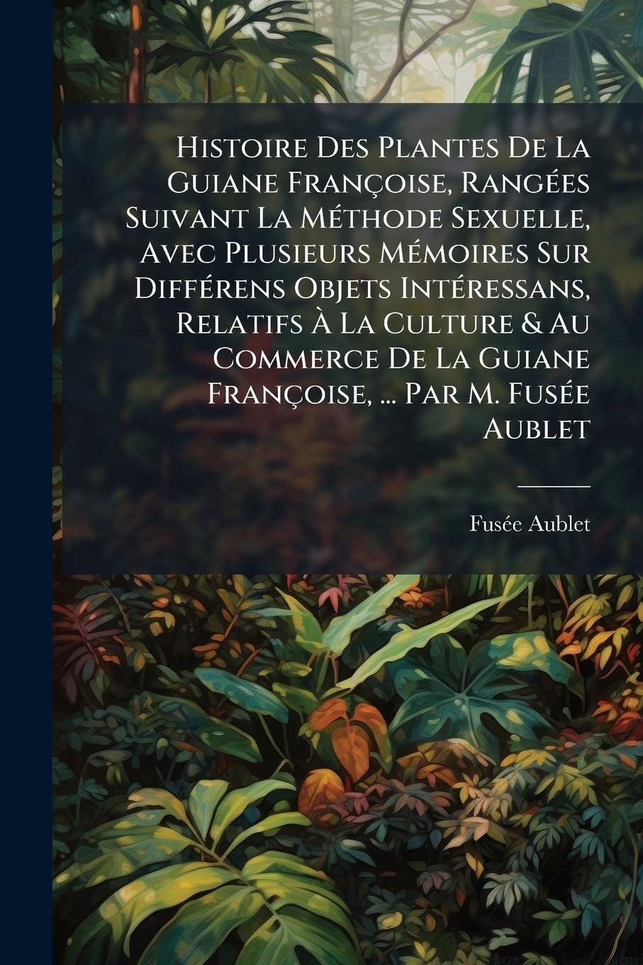 Histoire Des Plantes De La Guiane Françoise, Rangées Suivant La Méthode Sexuelle, Avec Plusieurs Mémoires Sur Différens Objets Intéressans, Relatifs À ... ... Par M. Fusée Aublet: Ouvrage Orné De P... book