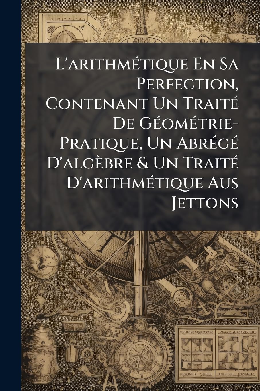 L'arithmétique En Sa Perfection, Contenant Un Traité De Géométrie-Pratique, Un Abrégé D'algèbre & Un Traité D'arithmétique Aus Jettons book