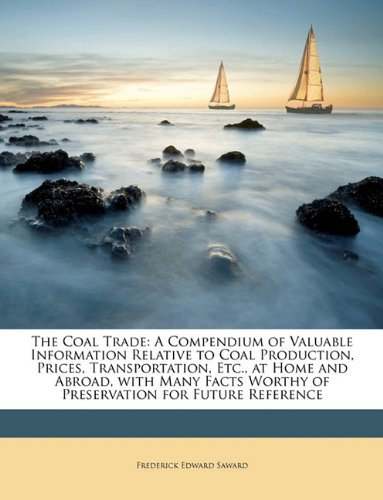The Coal Trade: A Compendium of Valuable Information Relative to Coal Production, Prices, Transportation, Etc., at Home and Abroad, with Many Facts Worthy of Preservation for Future Reference Politics & History
