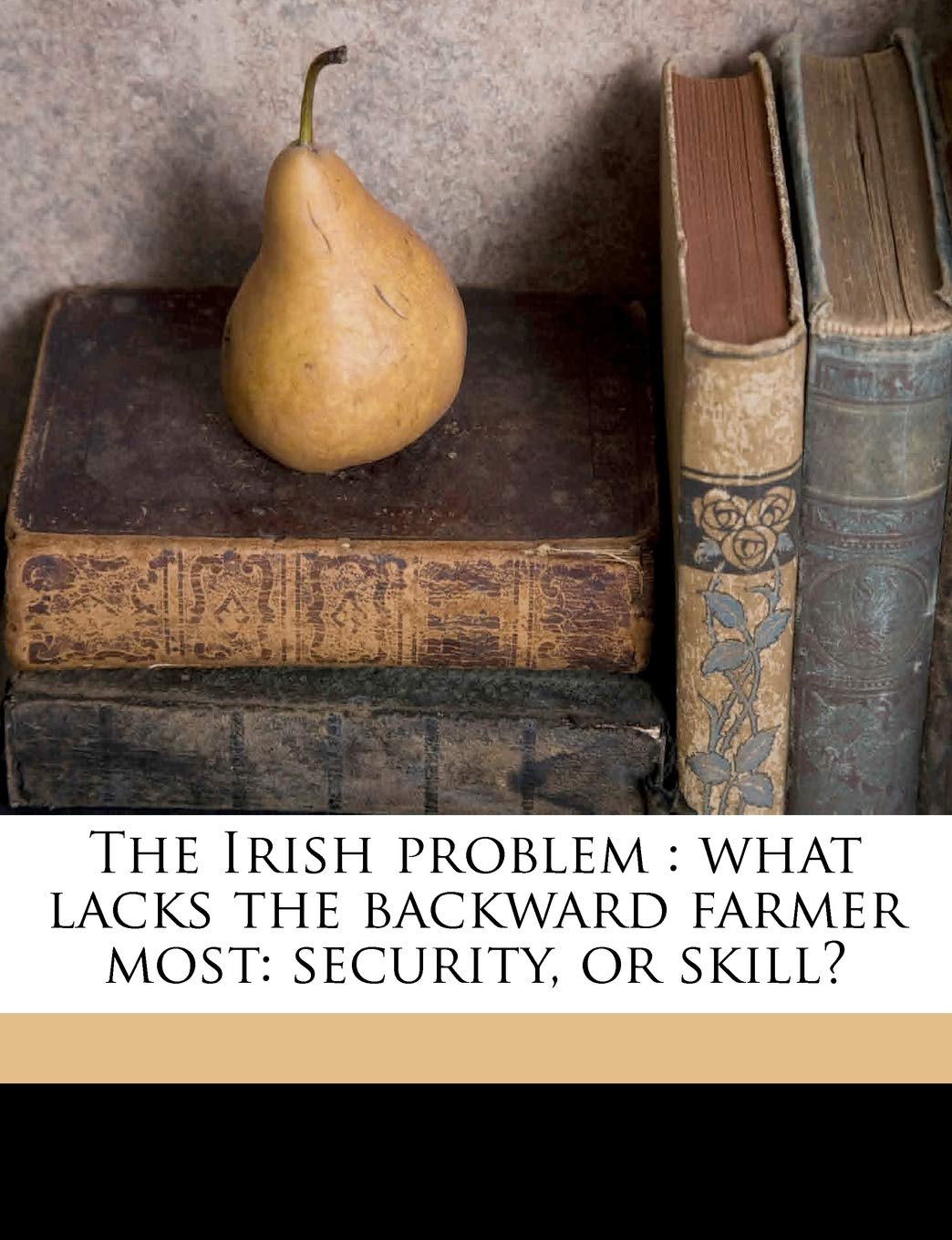 The Irish Problem: What Lacks the Backward Farmer Most: Security, or Skill? Volume Talbot Collection of British Pamphlets Politics & History