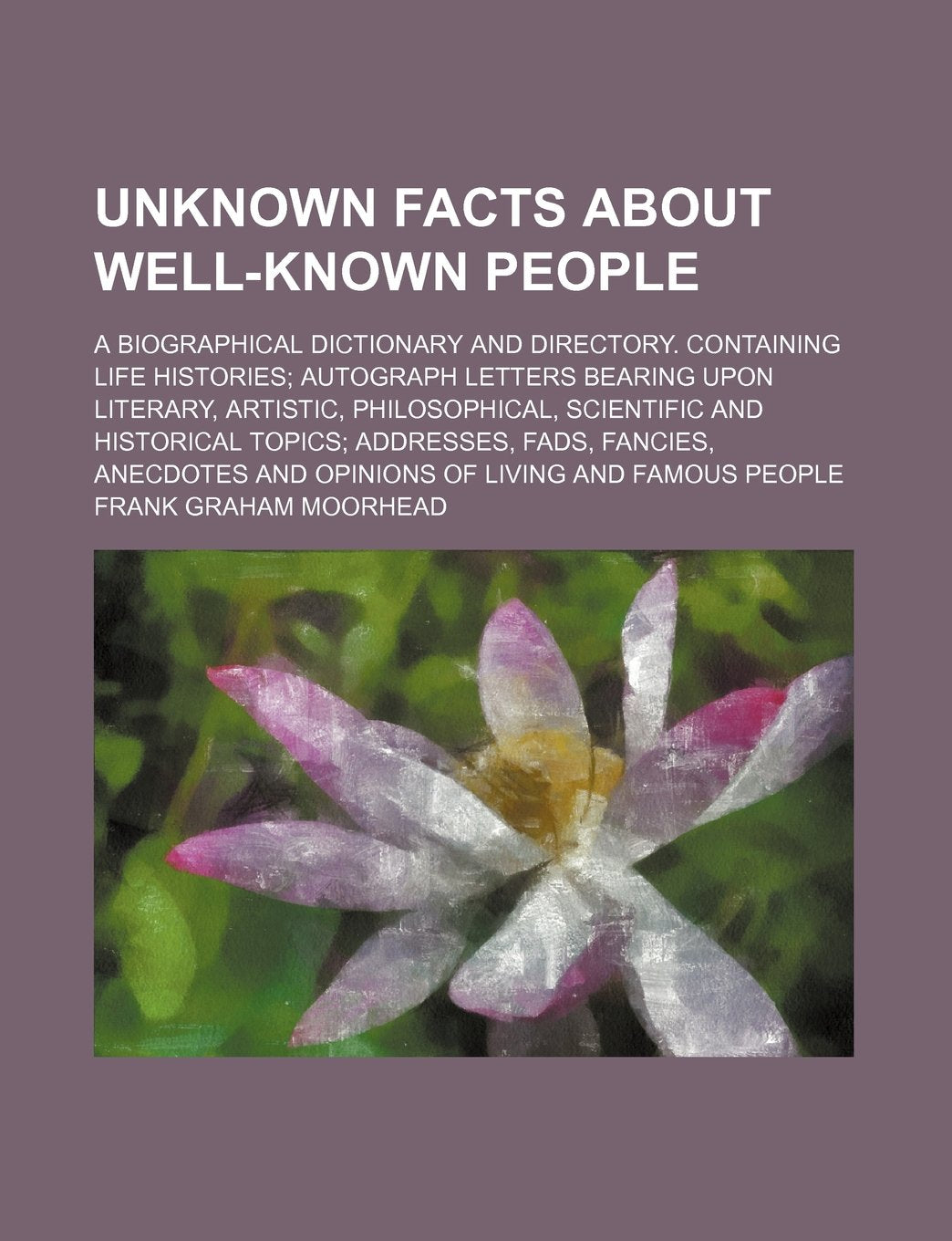 Unknown Facts about Well-Known People; A Biographical Dictionary and Directory. Containing Life Histories Autograph Letters Bearing Upon Literary, ... Fads, Fancies, Anecdotes and Opinions of Books