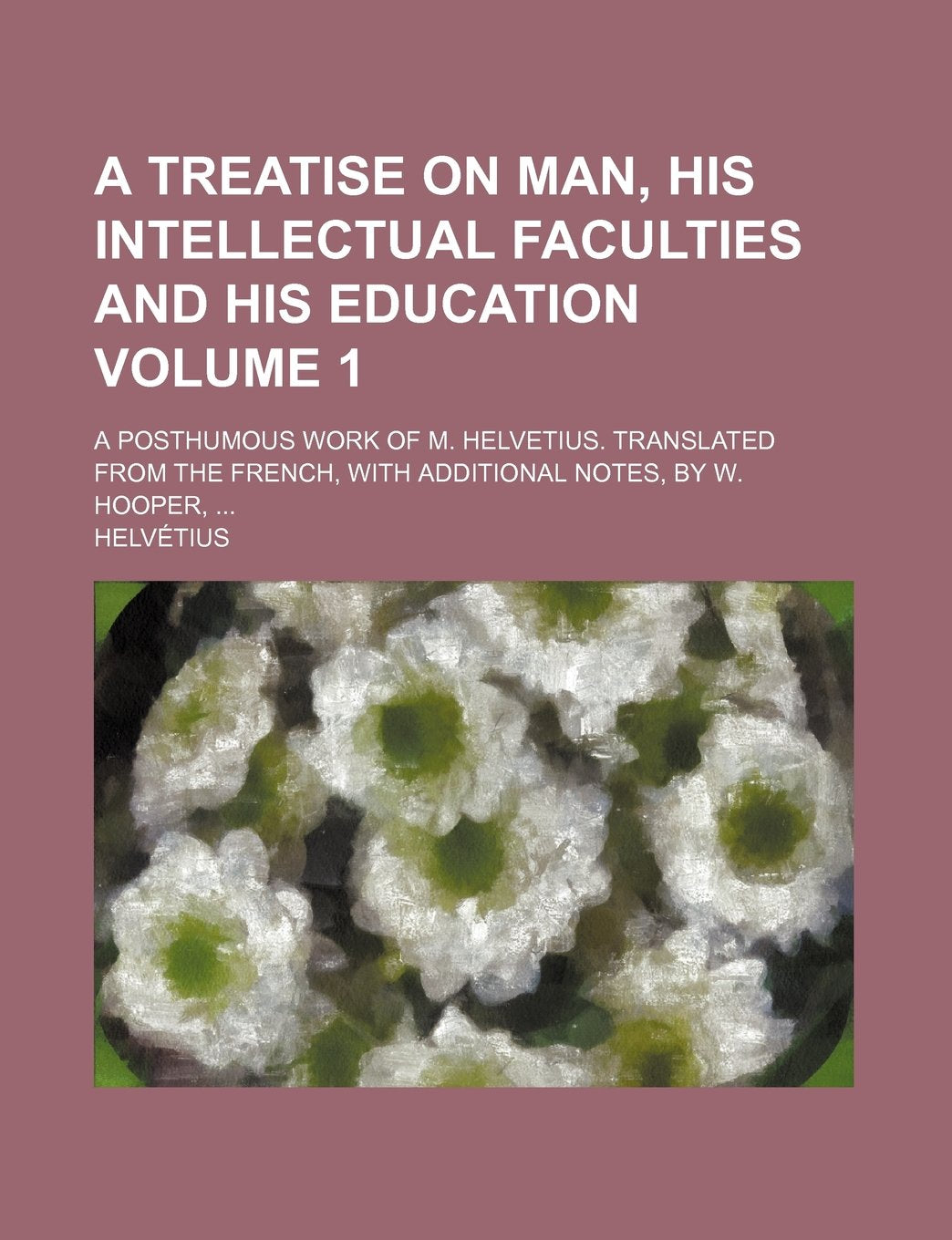 A Treatise on Man, His Intellectual Faculties and His Education; A Posthumous Work of M. Helvetius. Translated from the French, with Additional Notes, by W. Hooper, Volume 1 Books