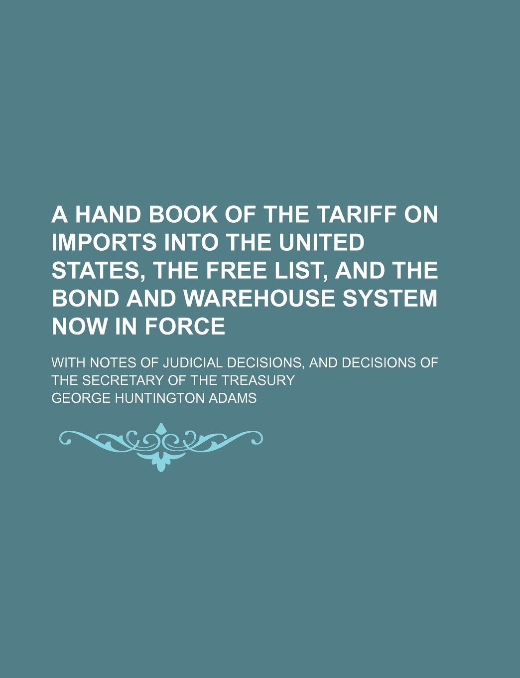 A Hand Book of the Tariff on Imports Into the United States, the Free List, and the Bond and Warehouse System Now in Force; With Notes of Judicial ... Decisions of the Secretary of the Treasury Books