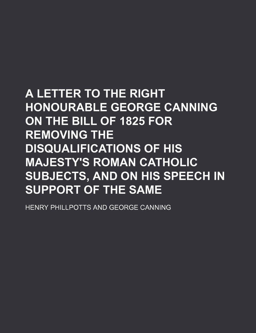 A Letter to the Right Honourable George Canning on the Bill of 1825 for Removing the Disqualifications of His Majesty's Roman Catholic Subjects, and on His Speech in Support of the Same Books