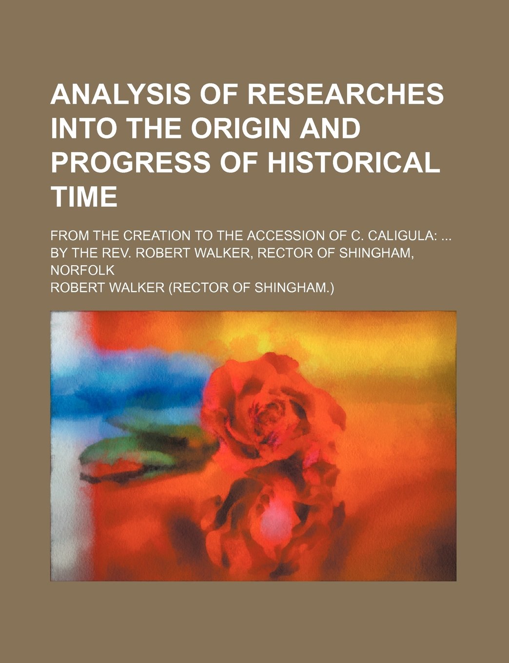 Analysis of Researches Into the Origin and Progress of Historical Time; From the Creation to the Accession of C. Caligula by the REV. Robert Walker, Rector of Shingham, Norfolk Books