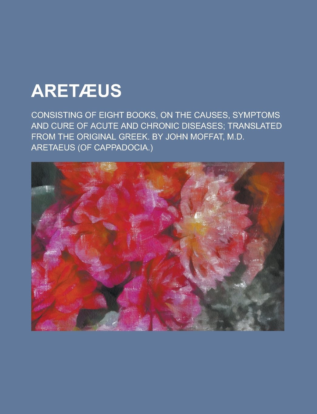 Aret Us; Consisting of Eight Books, on the Causes, Symptoms and Cure of Acute and Chronic Diseases Translated from the Original Greek. by John Moffat, Books
