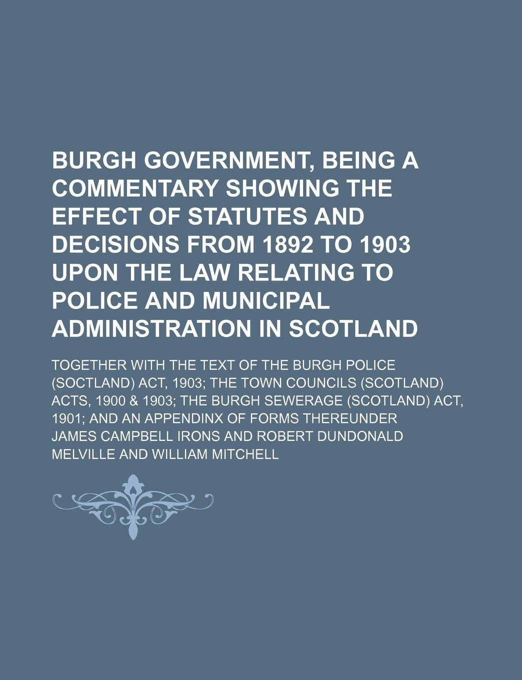 Burgh Government, Being a Commentary Showing the Effect of Statutes and Decisions from 1892 to 1903 Upon the Law Relating to Police and Municipal ... Police (Soctland) ACT, 1903 the Town Councils Books