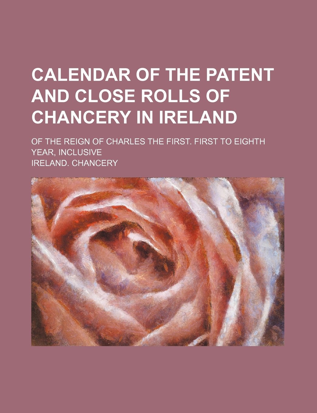 Calendar of the Patent and Close Rolls of Chancery in Ireland; Of the Reign of Charles the First. First to Eighth Year, Inclusive Books