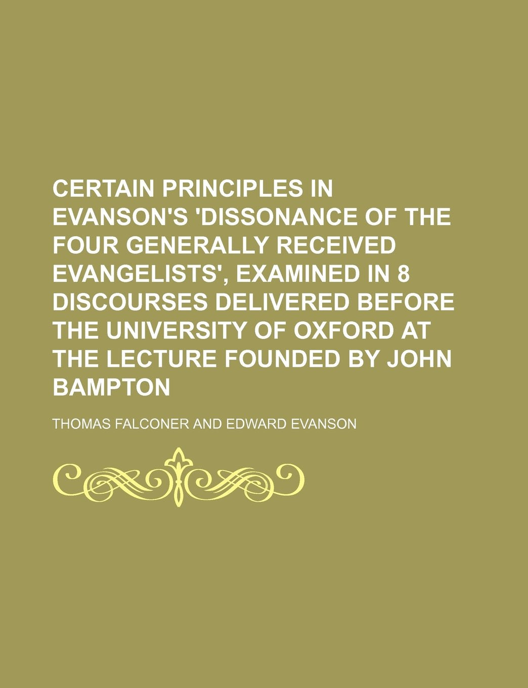 Certain Principles in Evanson's 'Dissonance of the Four Generally Received Evangelists', Examined in 8 Discourses Delivered Before the University of Oxford at the Lecture Founded by John Bampton Books