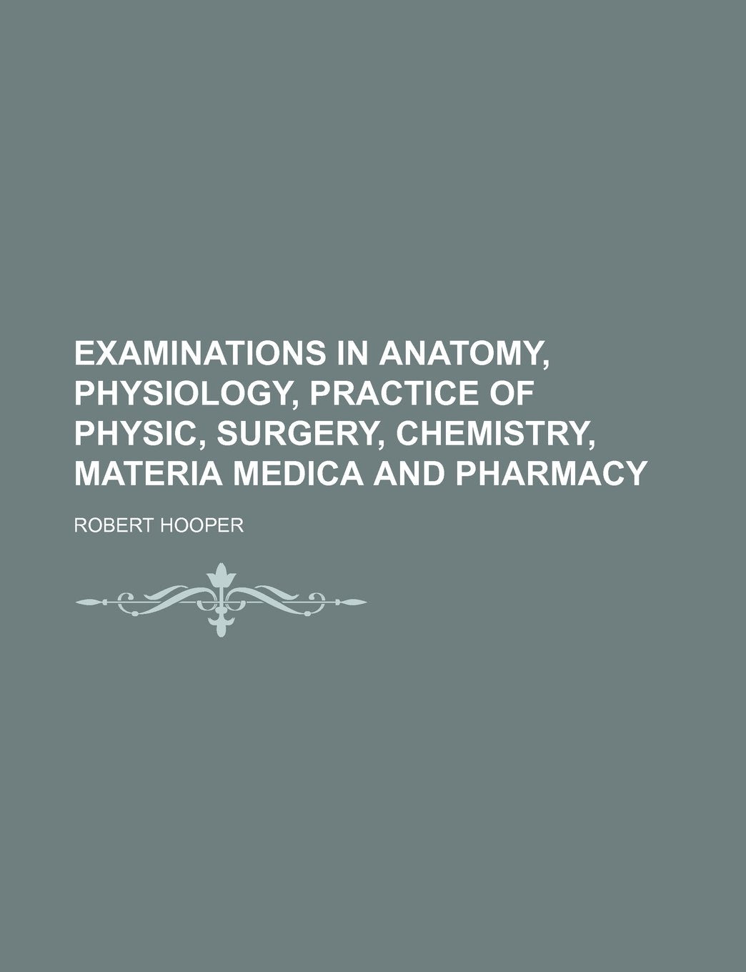 Examinations in Anatomy, Physiology, Practice of Physic, Surgery, Chemistry, Materia Medica and Pharmacy Books