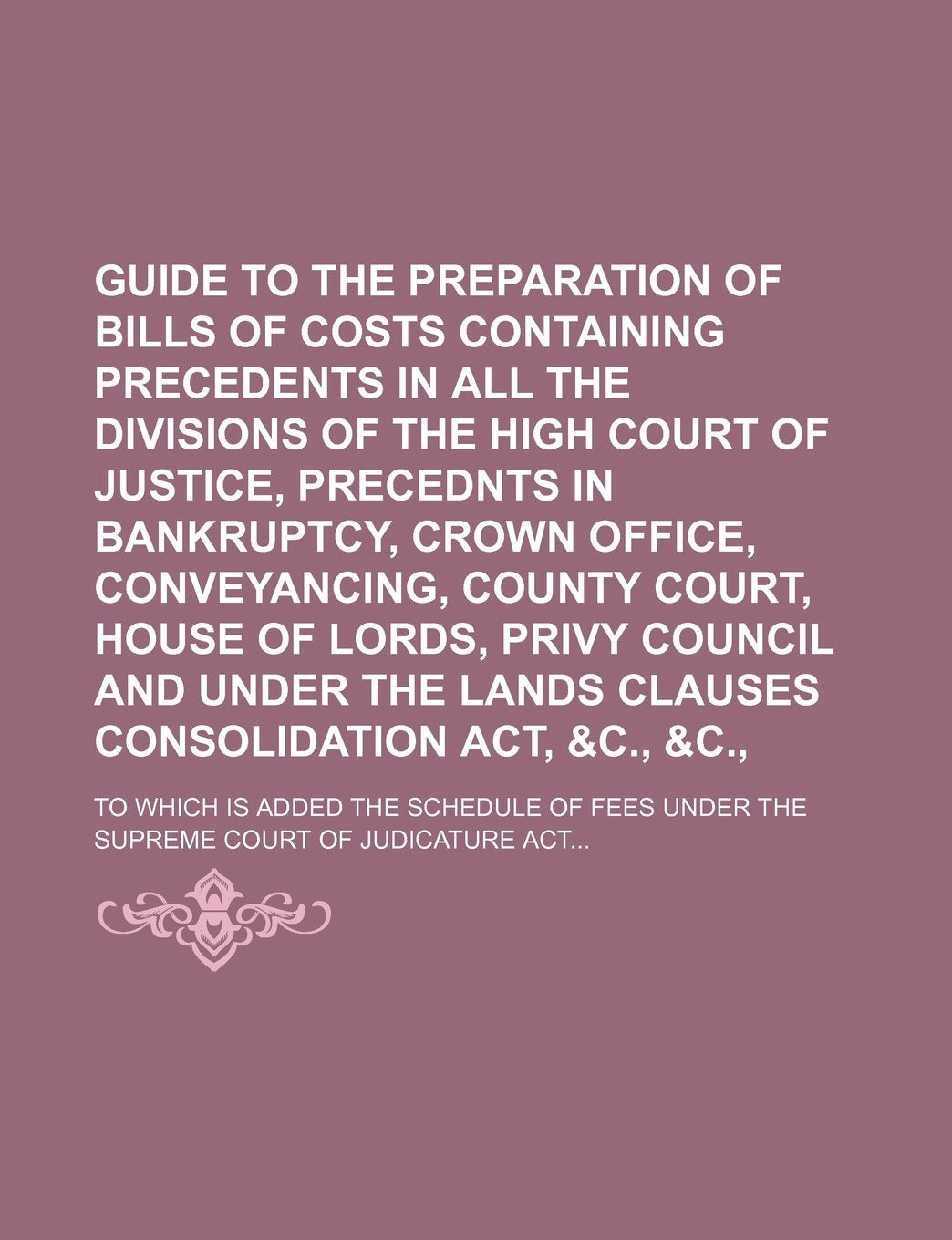 Guide to the Preparation of Bills of Costs Containing Precedents in All the Divisions of the High Court of Justice, Precednts in Bankruptcy, Crown ... and Under the Lands Clauses; To Which Is Ad Books