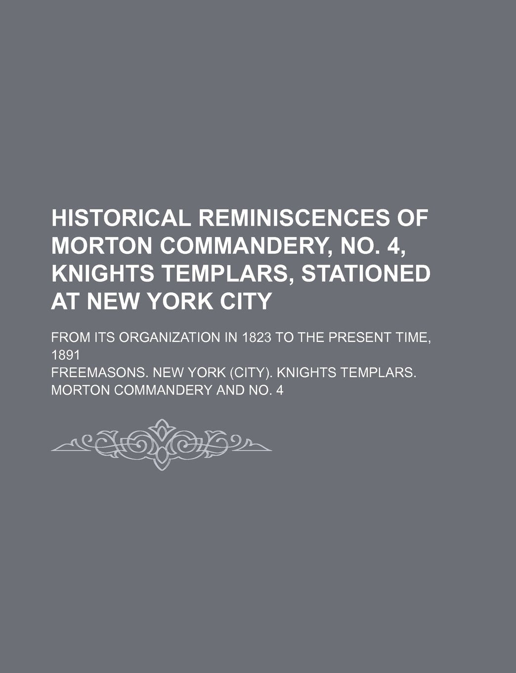 Historical Reminiscences of Morton Commandery, No. 4, Knights Templars, Stationed at New York City; From Its Organization in 1823 to the Present Time, 1891 Books