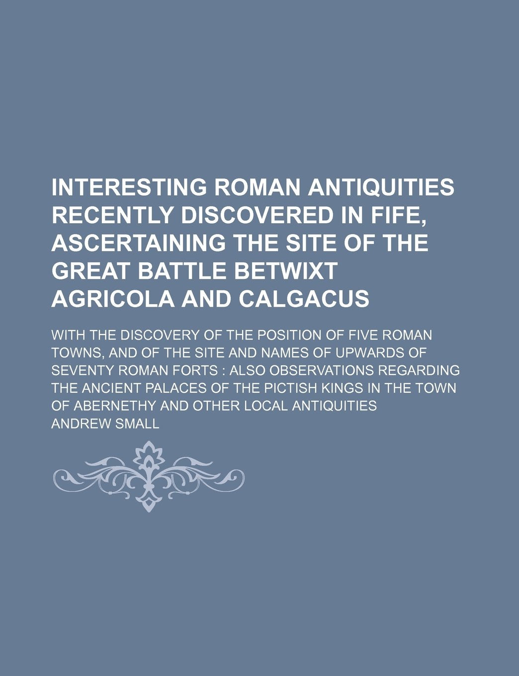 Interesting Roman Antiquities Recently Discovered in Fife, Ascertaining the Site of the Great Battle Betwixt Agricola and Calgacus; With the Discovery ... of Upwards of Seventy Roman Forts Also Obs Politics & History