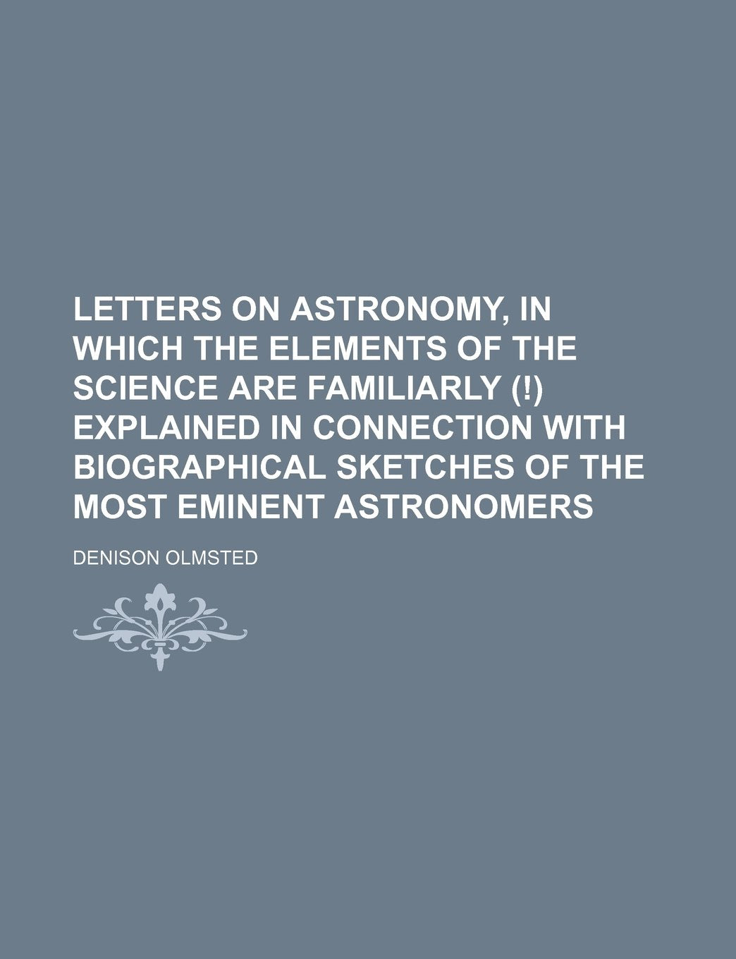 Letters on Astronomy, in Which the Elements of the Science Are Familiarly (!) Explained in Connection with Biographical Sketches of the Most Eminent Astronomers Politics & History
