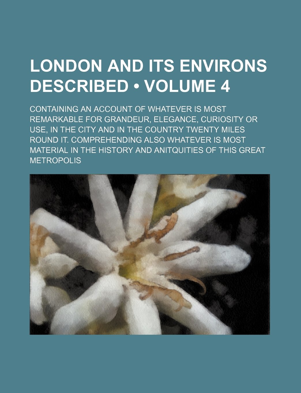 London and Its Environs Described (Volume 4); Containing an Account of Whatever Is Most Remarkable for Grandeur, Elegance, Curiosity or Use, in the ... Whatever Is Most Material in the History a Books