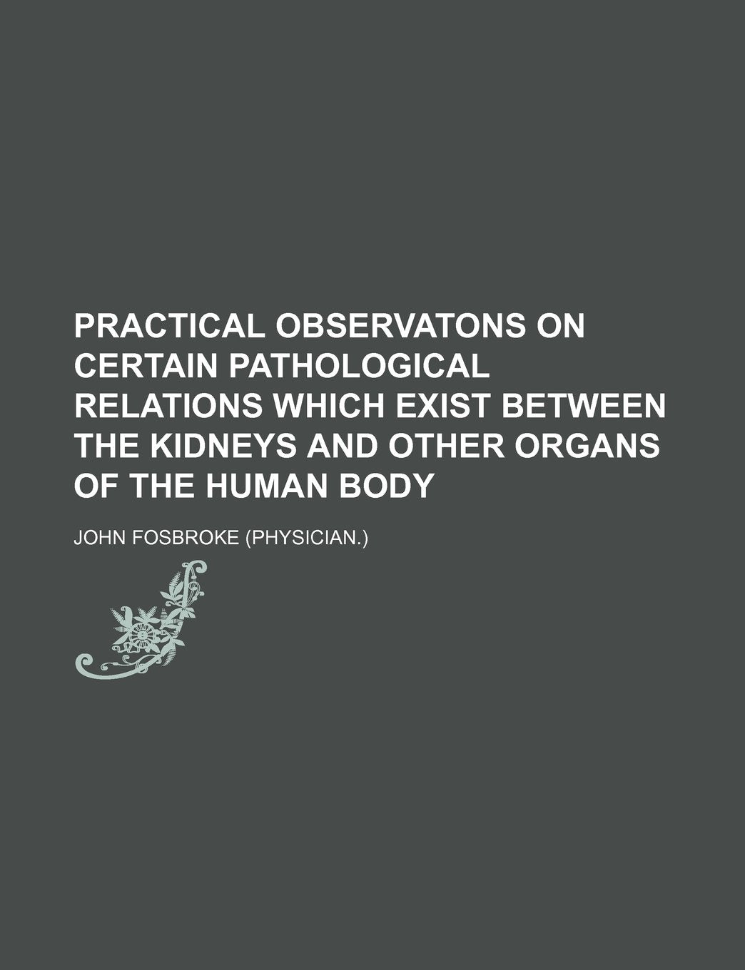 Practical Observatons on Certain Pathological Relations Which Exist Between the Kidneys and Other Organs of the Human Body Books
