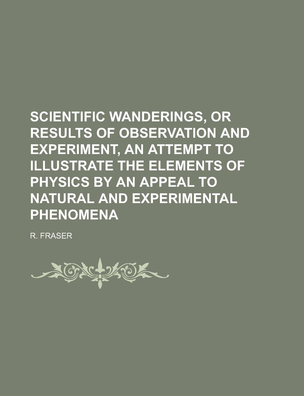Scientific Wanderings, or Results of Observation and Experiment, an Attempt to Illustrate the Elements of Physics by an Appeal to Natural and Experime Books