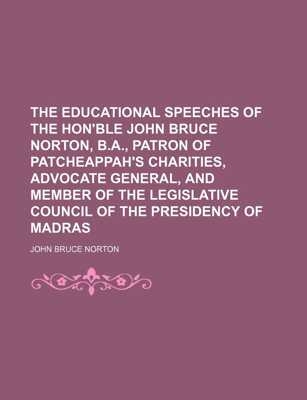 The Educational Speeches of the Hon'ble John Bruce Norton, B.A., Patron of Patcheappah's Charities, Advocate General, and Member of the Legislative Council of the Presidency of Madras Politics & History