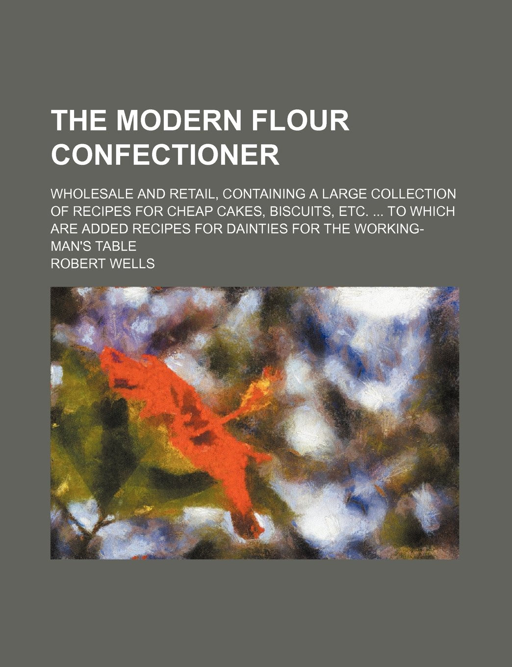 The Modern Flour Confectioner; Wholesale and Retail, Containing a Large Collection of Recipes for Cheap Cakes, Biscuits, Etc. to Which Are Added Recipes for Dainties for the Working-Man's Table Books
