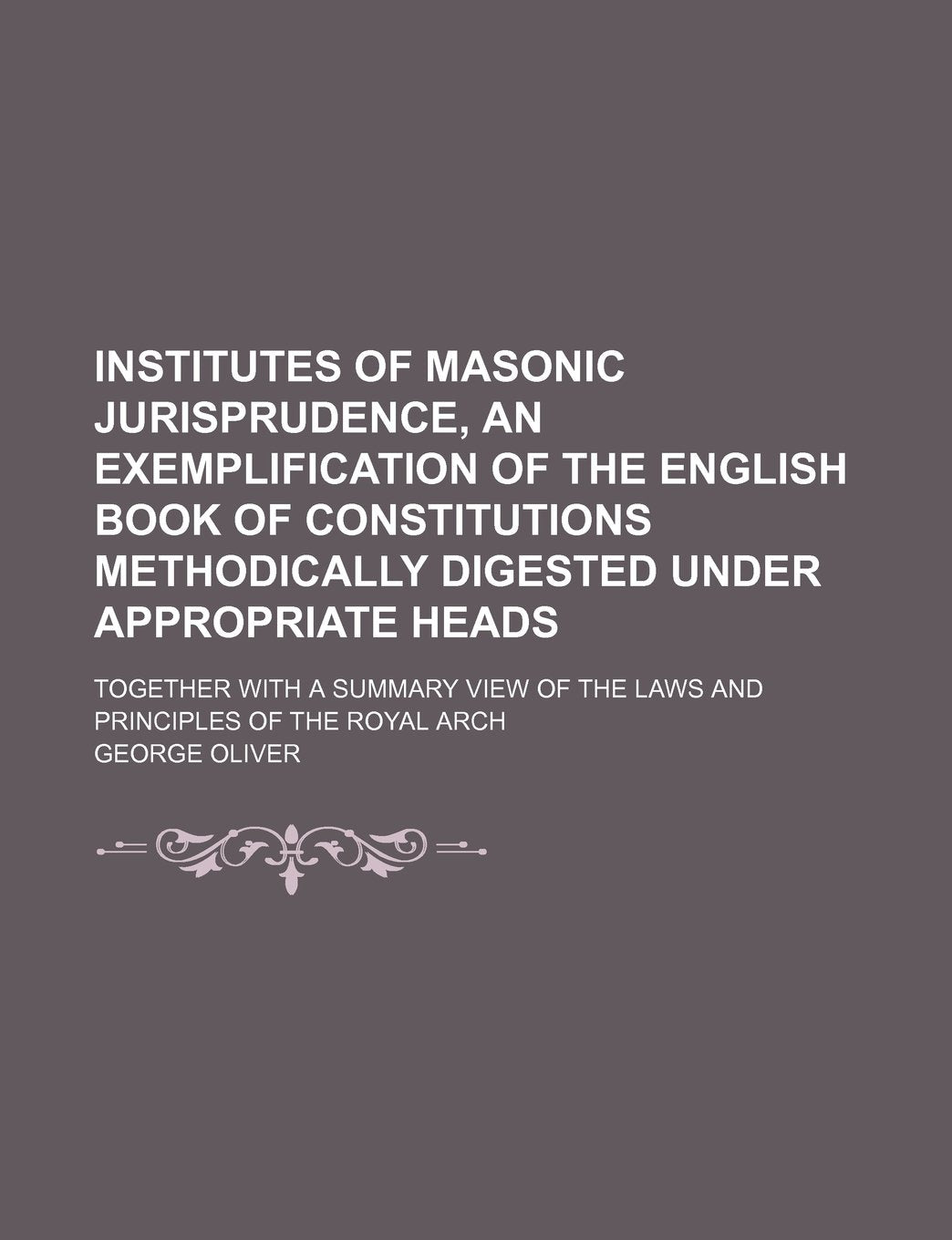 Institutes of Masonic Jurisprudence, an Exemplification of the English Book of Constitutions Methodically Digested Under Appropriate Heads; Together ... of the Laws and Principles of the Royal Arch Books