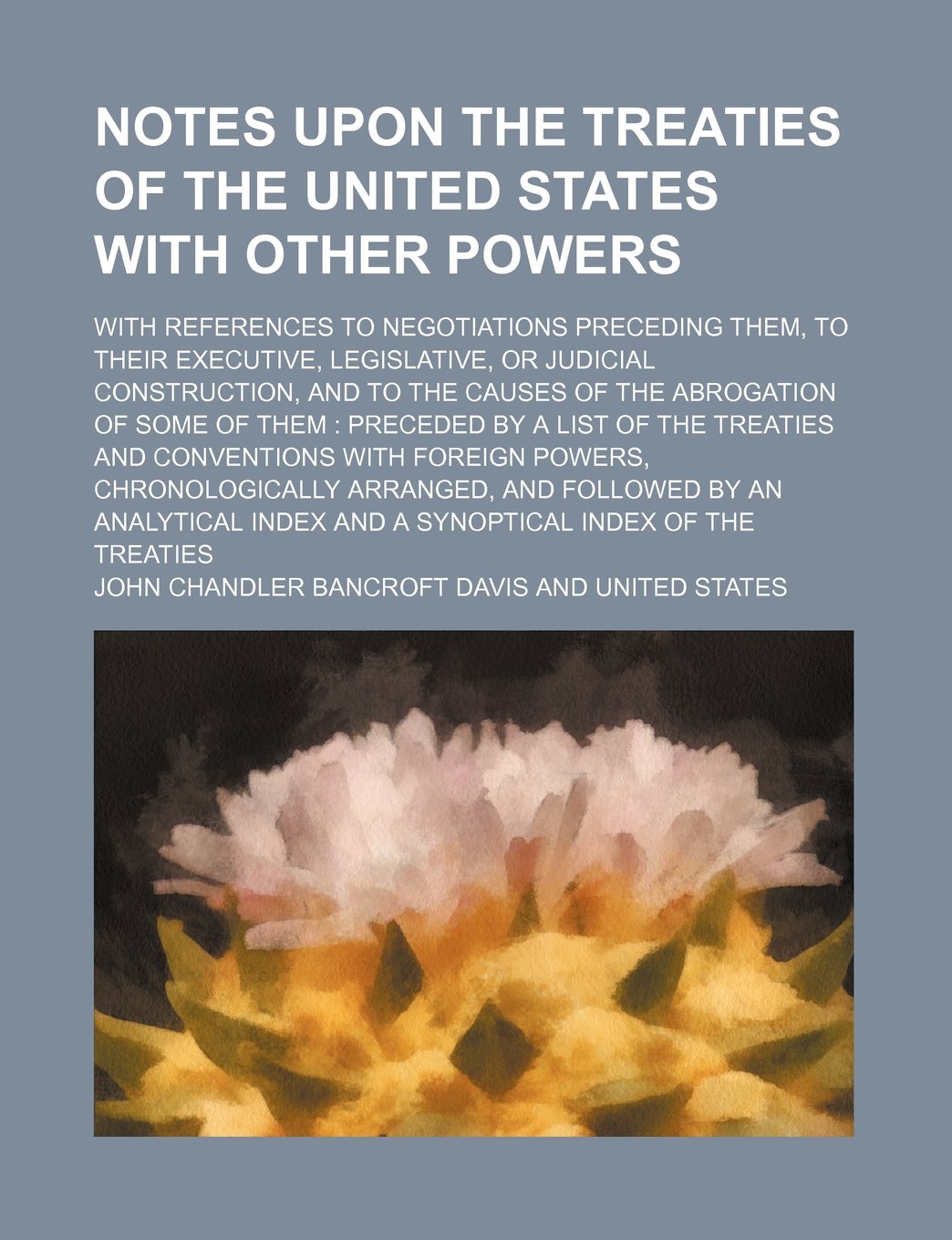 Notes Upon the Treaties of the United States with Other Powers; With References to Negotiations Preceding Them, to Their Executive, Legislative, or ... Some of Them Preceded by a List of the Treati Books