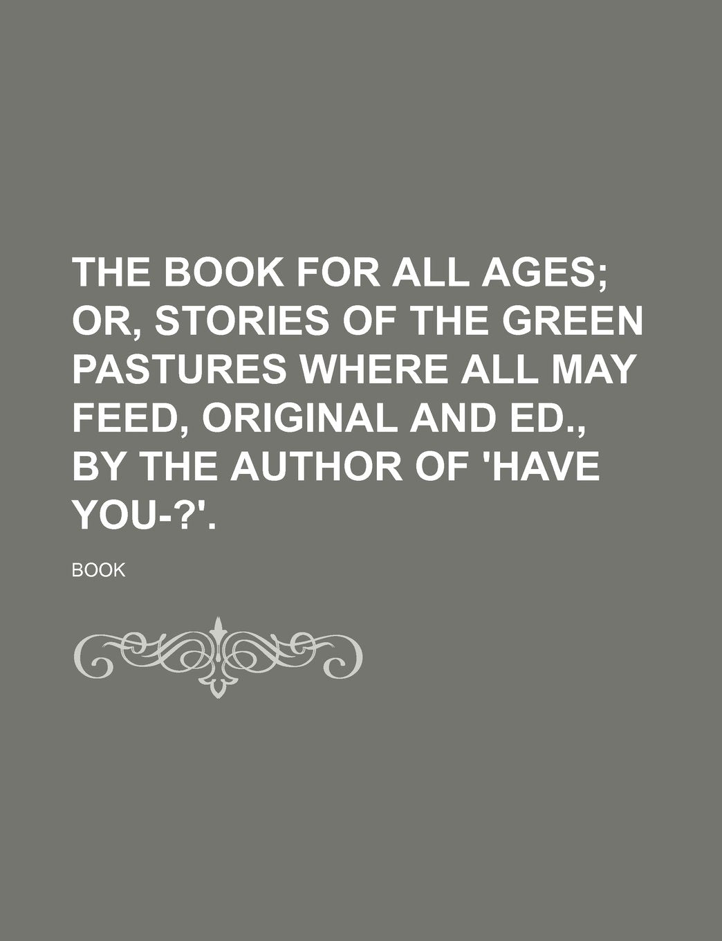 The Book for All Ages; Or, Stories of the Green Pastures Where All May Feed, Original and Ed., by the Author of 'Have You-?'. Books