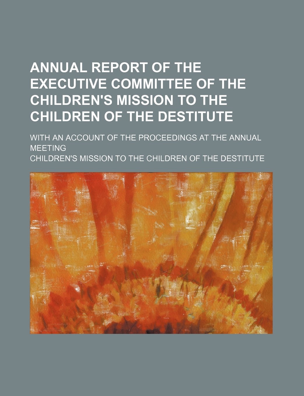 Annual Report of the Executive Committee of the Children's Mission to the Children of the Destitute; With an Account of the Proceedings at the Annual Meeting Books