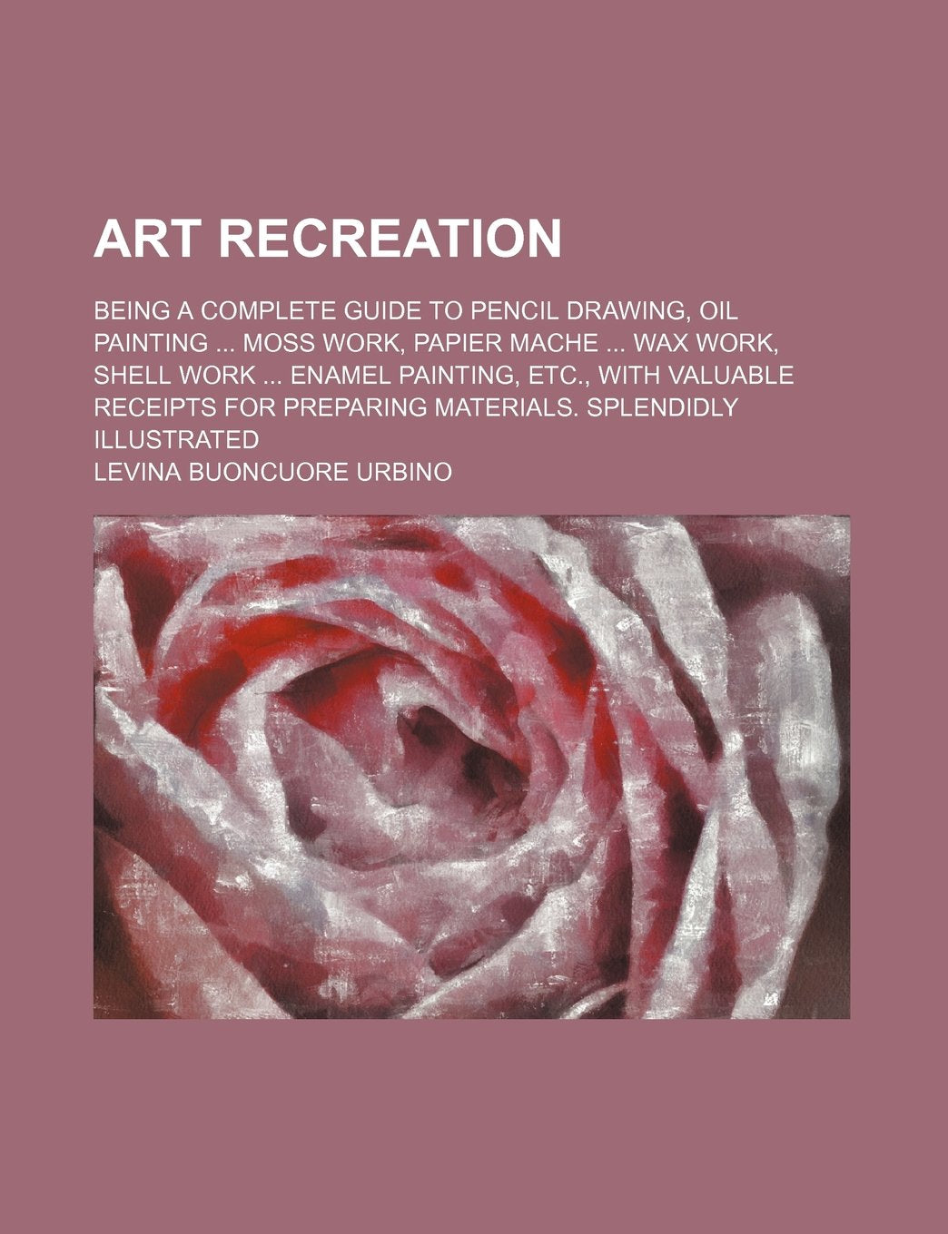 Art Recreation; Being a Complete Guide to Pencil Drawing, Oil Painting Moss Work, Papier Mache Wax Work, Shell Work Enamel Painting, Etc., with ... Preparing Materials. Splendidly Illustrated Books