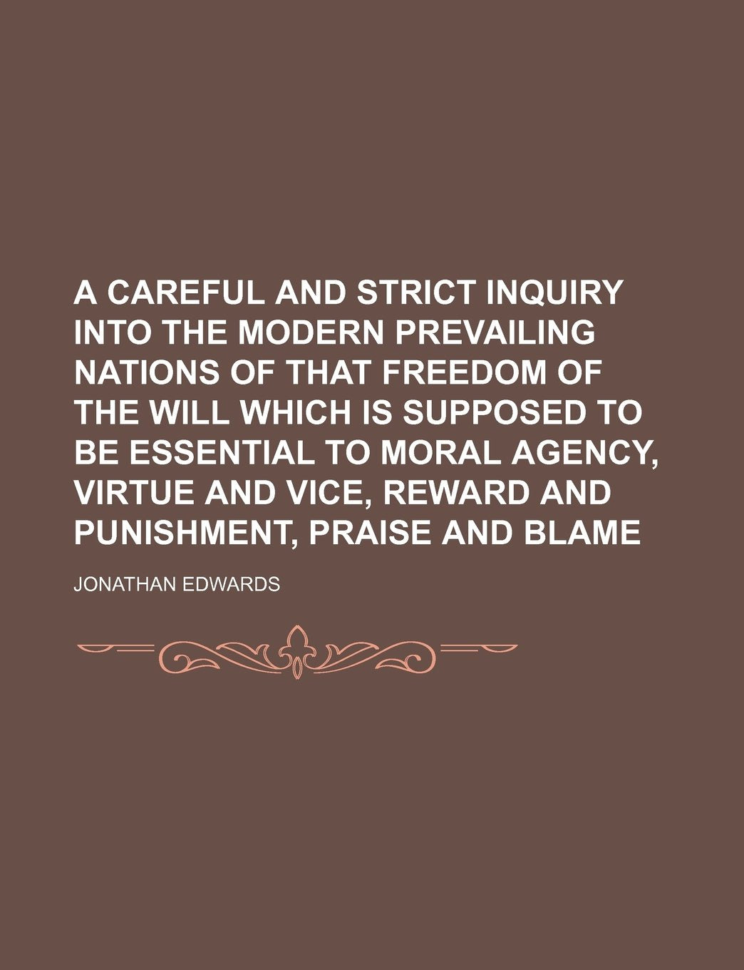 A Careful and Strict Inquiry Into the Modern Prevailing Nations of That Freedom of the Will Which Is Supposed to Be Essential to Moral Agency, Virtue and Vice, Reward and Punishment, Praise and Blame Books