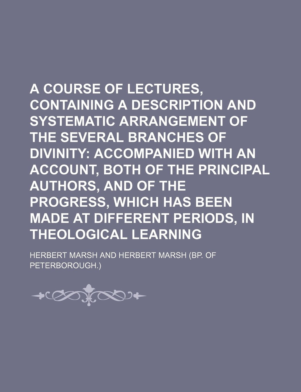 A Course of Lectures, Containing a Description and Systematic Arrangement of the Several Branches of Divinity; Accompanied with an Account, Both of ... at Different Periods, in Theological Learni Books
