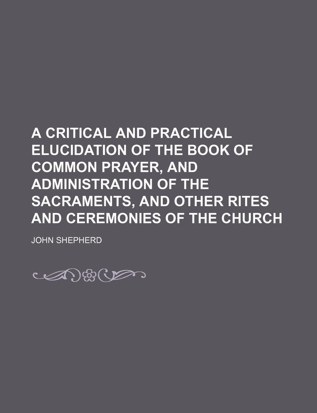 A Critical and Practical Elucidation of the Book of Common Prayer, and Administration of the Sacraments, and Other Rites and Ceremonies of the Church Books
