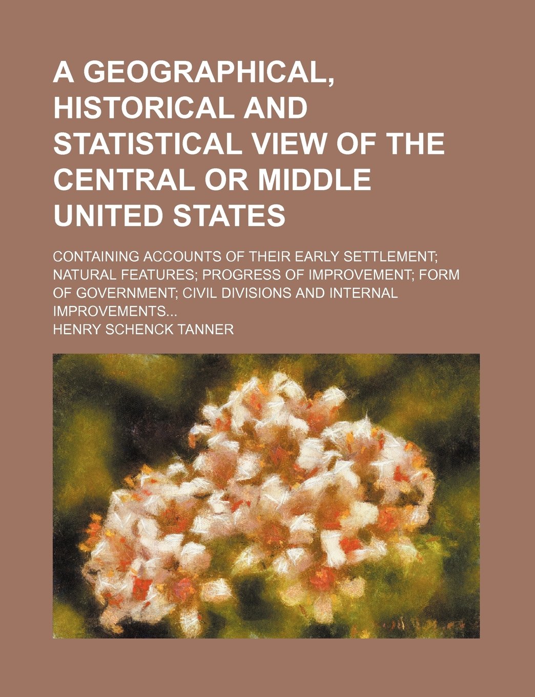 A Geographical, Historical and Statistical View of the Central or Middle United States; Containing Accounts of Their Early Settlement Natural Features ... Civil Divisions and Internal Improvements Books