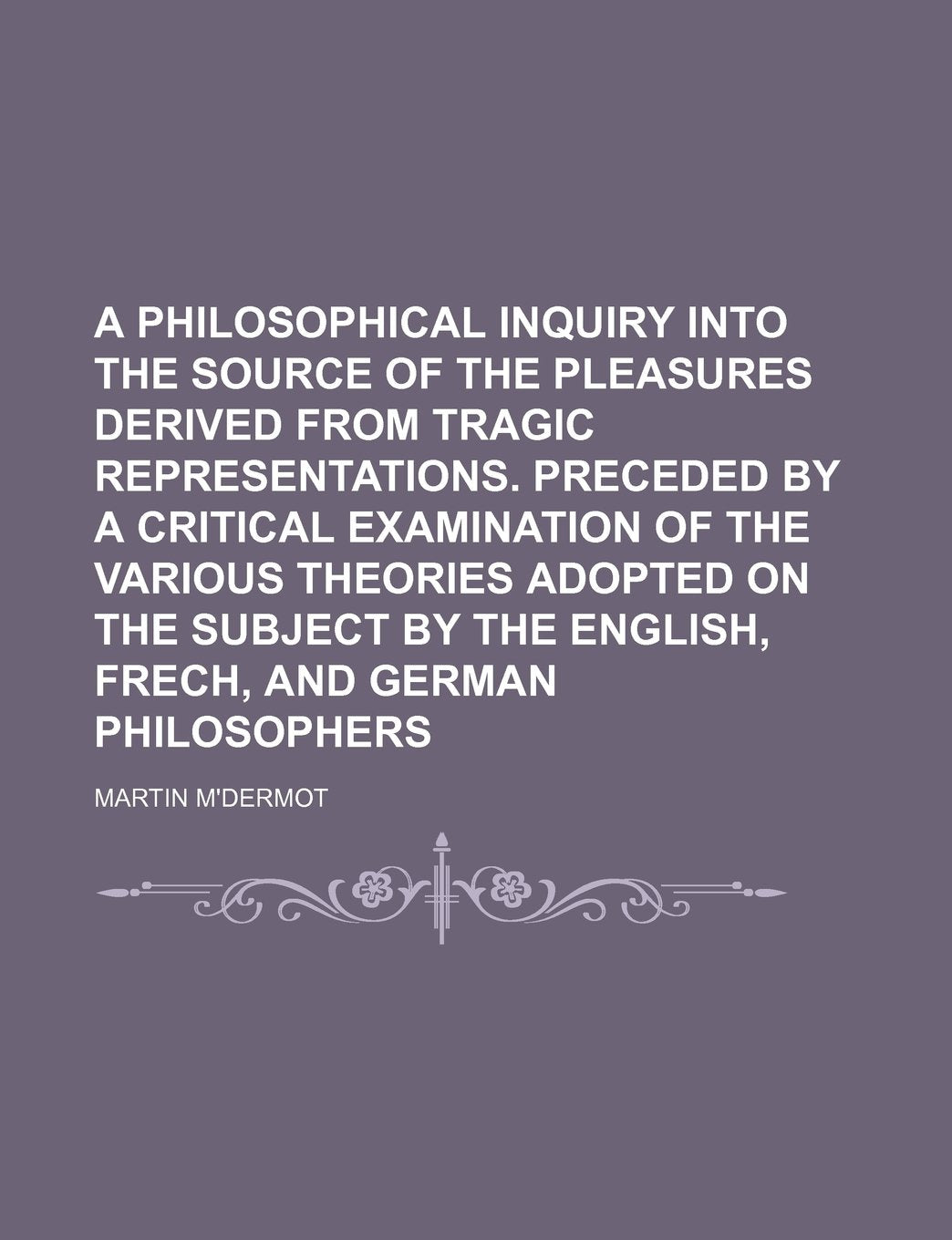 A Philosophical Inquiry Into the Source of the Pleasures Derived from Tragic Representations. Preceded by a Critical Examination of the Various ... the English, Frech, and German Philosophers Politics & History